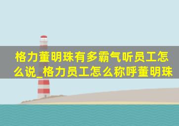 格力董明珠有多霸气听员工怎么说_格力员工怎么称呼董明珠