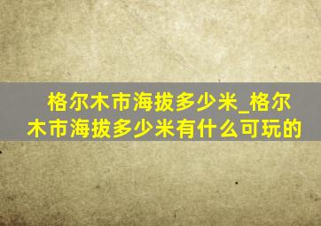 格尔木市海拔多少米_格尔木市海拔多少米有什么可玩的