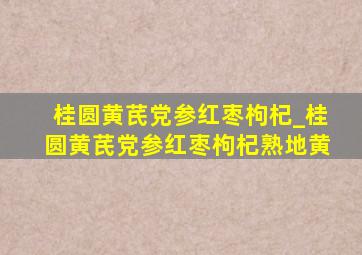 桂圆黄芪党参红枣枸杞_桂圆黄芪党参红枣枸杞熟地黄