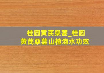 桂圆黄芪桑葚_桂圆黄芪桑葚山楂泡水功效