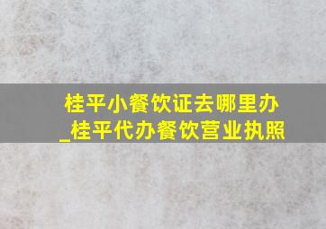 桂平小餐饮证去哪里办_桂平代办餐饮营业执照