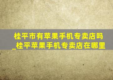 桂平市有苹果手机专卖店吗_桂平苹果手机专卖店在哪里