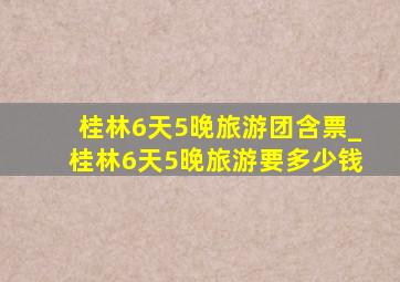 桂林6天5晚旅游团含票_桂林6天5晚旅游要多少钱