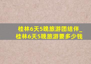 桂林6天5晚旅游团结伴_桂林6天5晚旅游要多少钱