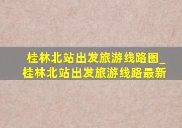 桂林北站出发旅游线路图_桂林北站出发旅游线路最新