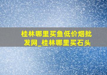 桂林哪里买鱼(低价烟批发网)_桂林哪里买石头