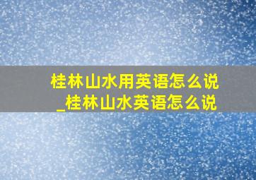 桂林山水用英语怎么说_桂林山水英语怎么说