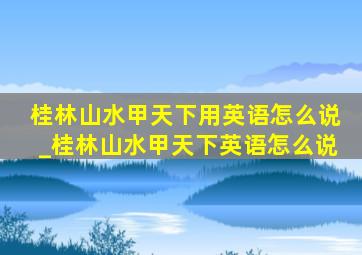 桂林山水甲天下用英语怎么说_桂林山水甲天下英语怎么说