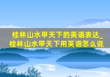 桂林山水甲天下的英语表达_桂林山水甲天下用英语怎么说