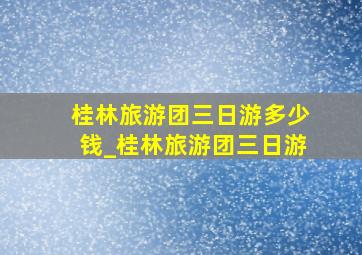 桂林旅游团三日游多少钱_桂林旅游团三日游