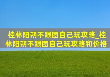 桂林阳朔不跟团自己玩攻略_桂林阳朔不跟团自己玩攻略和价格