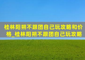 桂林阳朔不跟团自己玩攻略和价格_桂林阳朔不跟团自己玩攻略