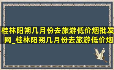 桂林阳朔几月份去旅游(低价烟批发网)_桂林阳朔几月份去旅游(低价烟批发网)呢