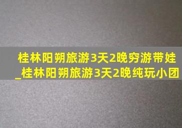 桂林阳朔旅游3天2晚穷游带娃_桂林阳朔旅游3天2晚纯玩小团