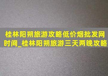 桂林阳朔旅游攻略(低价烟批发网)时间_桂林阳朔旅游三天两晚攻略