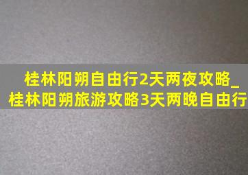 桂林阳朔自由行2天两夜攻略_桂林阳朔旅游攻略3天两晚自由行