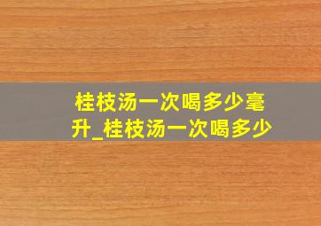 桂枝汤一次喝多少毫升_桂枝汤一次喝多少