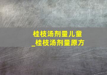 桂枝汤剂量儿童_桂枝汤剂量原方