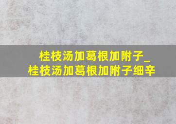 桂枝汤加葛根加附子_桂枝汤加葛根加附子细辛