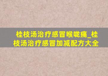 桂枝汤治疗感冒喉咙痛_桂枝汤治疗感冒加减配方大全