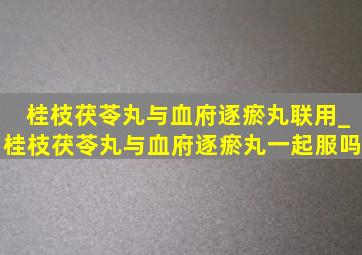 桂枝茯苓丸与血府逐瘀丸联用_桂枝茯苓丸与血府逐瘀丸一起服吗