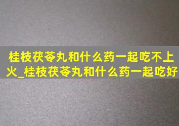 桂枝茯苓丸和什么药一起吃不上火_桂枝茯苓丸和什么药一起吃好