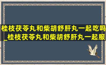 桂枝茯苓丸和柴胡舒肝丸一起吃吗_桂枝茯苓丸和柴胡舒肝丸一起服用