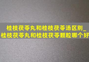 桂枝茯苓丸和桂枝茯苓汤区别_桂枝茯苓丸和桂枝茯苓颗粒哪个好