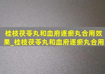 桂枝茯苓丸和血府逐瘀丸合用效果_桂枝茯苓丸和血府逐瘀丸合用