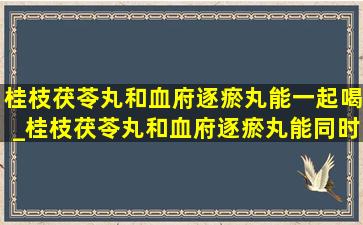 桂枝茯苓丸和血府逐瘀丸能一起喝_桂枝茯苓丸和血府逐瘀丸能同时服用吗