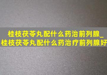 桂枝茯苓丸配什么药治前列腺_桂枝茯苓丸配什么药治疗前列腺好