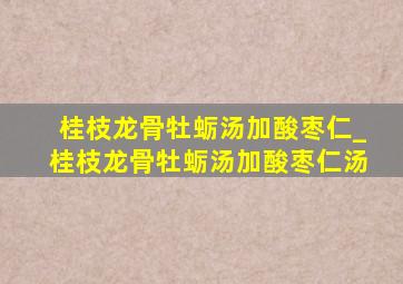 桂枝龙骨牡蛎汤加酸枣仁_桂枝龙骨牡蛎汤加酸枣仁汤