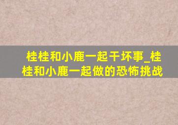 桂桂和小鹿一起干坏事_桂桂和小鹿一起做的恐怖挑战