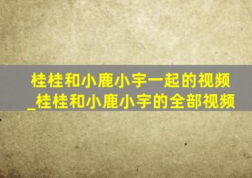 桂桂和小鹿小宇一起的视频_桂桂和小鹿小宇的全部视频