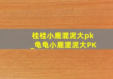 桂桂小鹿混泥大pk_龟龟小鹿混泥大PK