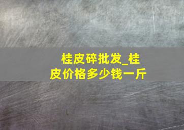 桂皮碎批发_桂皮价格多少钱一斤