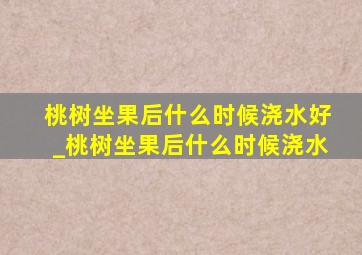 桃树坐果后什么时候浇水好_桃树坐果后什么时候浇水