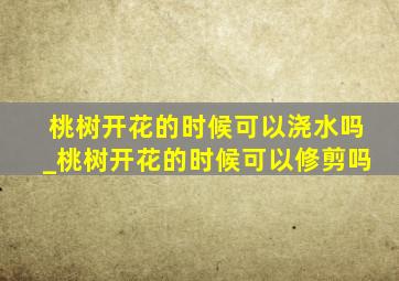 桃树开花的时候可以浇水吗_桃树开花的时候可以修剪吗