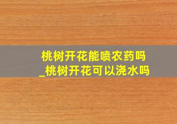 桃树开花能喷农药吗_桃树开花可以浇水吗