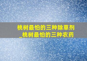 桃树最怕的三种除草剂_桃树最怕的三种农药