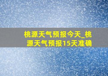 桃源天气预报今天_桃源天气预报15天准确