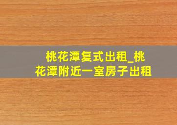 桃花潭复式出租_桃花潭附近一室房子出租