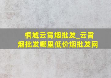 桐城云霄烟批发_云霄烟批发哪里(低价烟批发网)