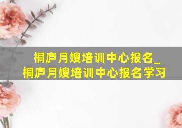 桐庐月嫂培训中心报名_桐庐月嫂培训中心报名学习