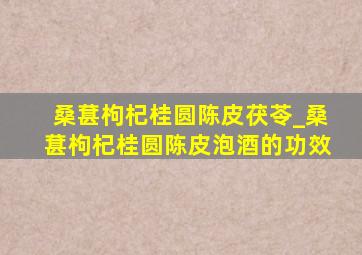 桑葚枸杞桂圆陈皮茯苓_桑葚枸杞桂圆陈皮泡酒的功效