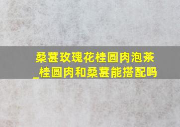 桑葚玫瑰花桂圆肉泡茶_桂圆肉和桑葚能搭配吗