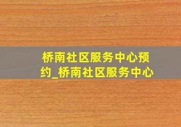 桥南社区服务中心预约_桥南社区服务中心