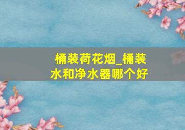 桶装荷花烟_桶装水和净水器哪个好