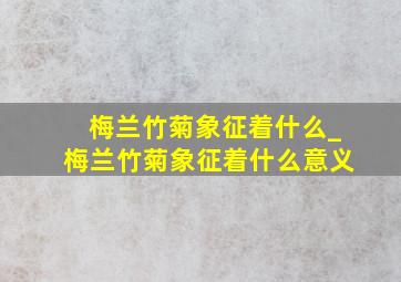 梅兰竹菊象征着什么_梅兰竹菊象征着什么意义