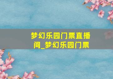 梦幻乐园门票直播间_梦幻乐园门票